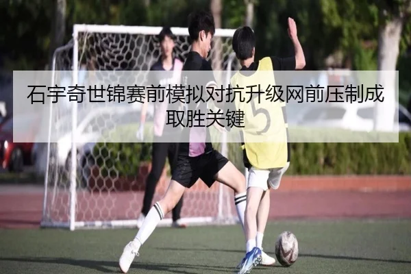 石宇奇世锦赛前模拟对抗升级网前压制成取胜关键
